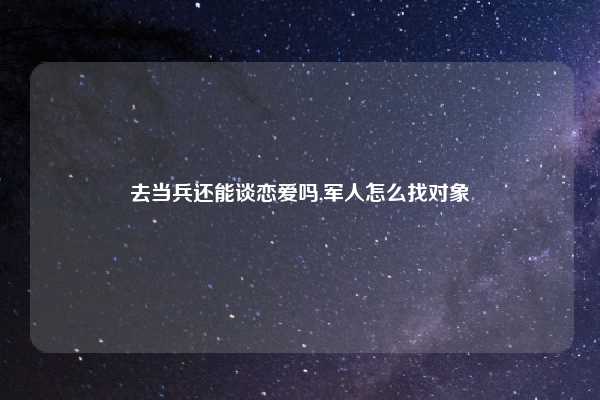 去当兵还能谈恋爱吗,军人怎么找对象