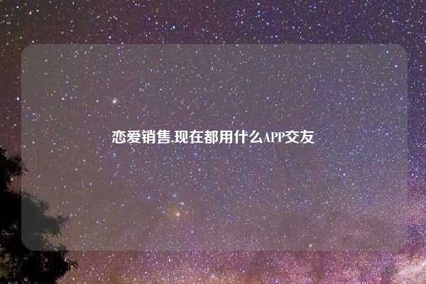 恋爱销售,现在都用什么APP交友