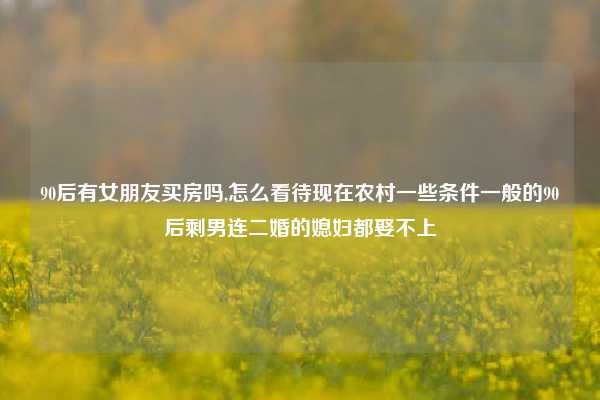 90后有女朋友买房吗,怎么看待现在农村一些条件一般的90后剩男连二婚的媳妇都娶不上