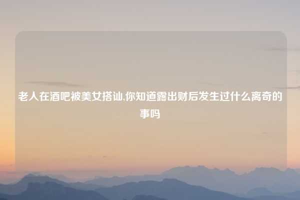 老人在酒吧被美女搭讪,你知道露出财后发生过什么离奇的事吗