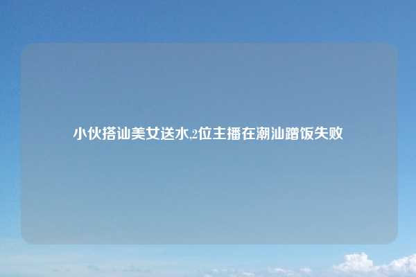 小伙搭讪美女送水,2位主播在潮汕蹭饭失败