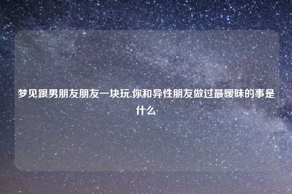 梦见跟男朋友朋友一块玩,你和异性朋友做过最暧昧的事是什么