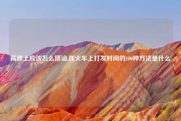 高铁上应该怎么搭讪,在火车上打发时间的100种方法是什么