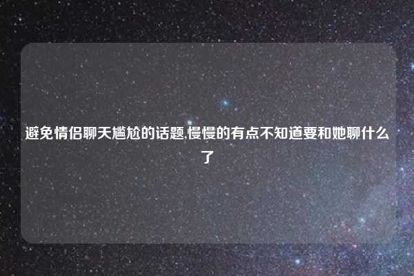 避免情侣聊天尴尬的话题,慢慢的有点不知道要和她聊什么了
