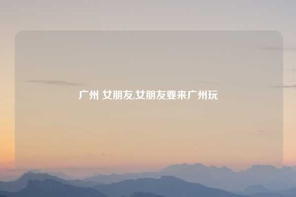 广州 女朋友,女朋友要来广州玩
