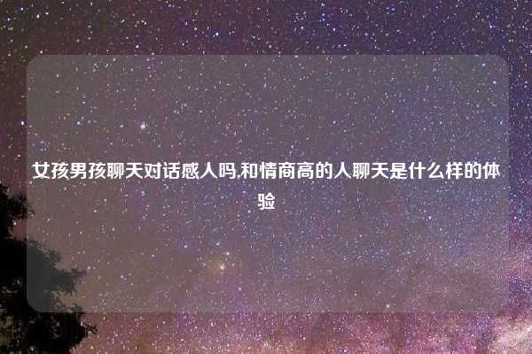 女孩男孩聊天对话感人吗,和情商高的人聊天是什么样的体验