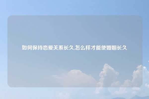如何保持恋爱关系长久,怎么样才能使婚姻长久