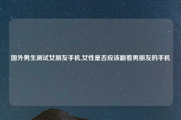 国外男生测试女朋友手机,女性是否应该翻看男朋友的手机