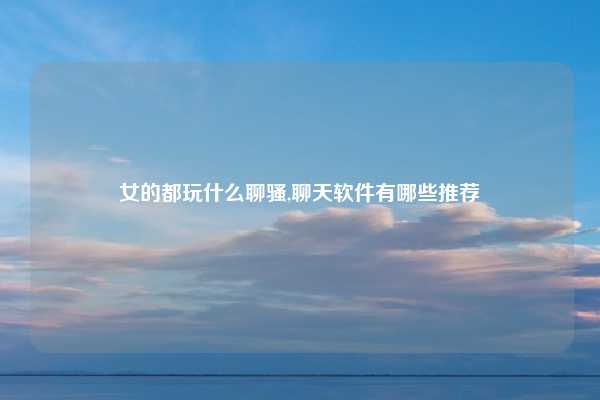 女的都玩什么聊骚,聊天软件有哪些推荐