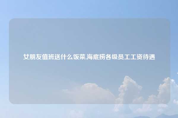女朋友值班送什么饭菜,海底捞各级员工工资待遇