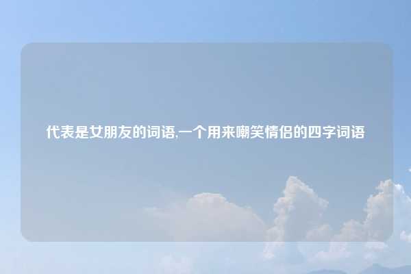 代表是女朋友的词语,一个用来嘲笑情侣的四字词语
