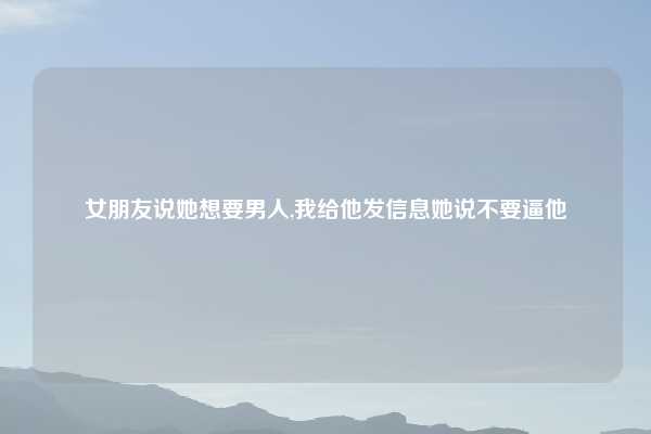女朋友说她想要男人,我给他发信息她说不要逼他