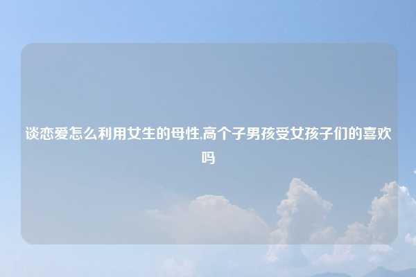 谈恋爱怎么利用女生的母性,高个子男孩受女孩子们的喜欢吗