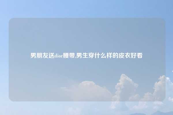 男朋友送dior腰带,男生穿什么样的皮衣好看
