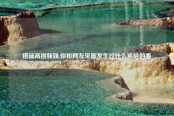 搭讪高挑妹妹,你和网友见面发生过什么尴尬的事