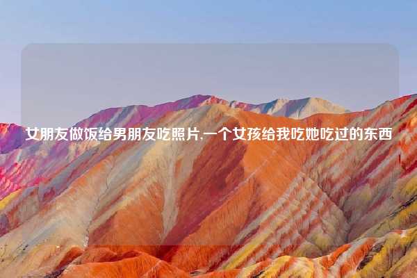 女朋友做饭给男朋友吃照片,一个女孩给我吃她吃过的东西