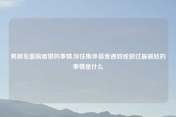 男朋友面前难堪的事情,你住集体宿舍遇到或做过最尴尬的事情是什么