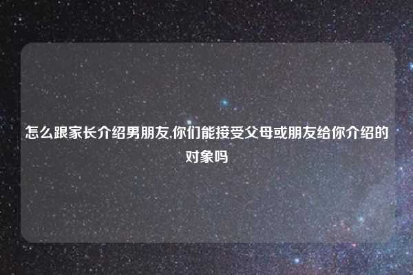 怎么跟家长介绍男朋友,你们能接受父母或朋友给你介绍的对象吗
