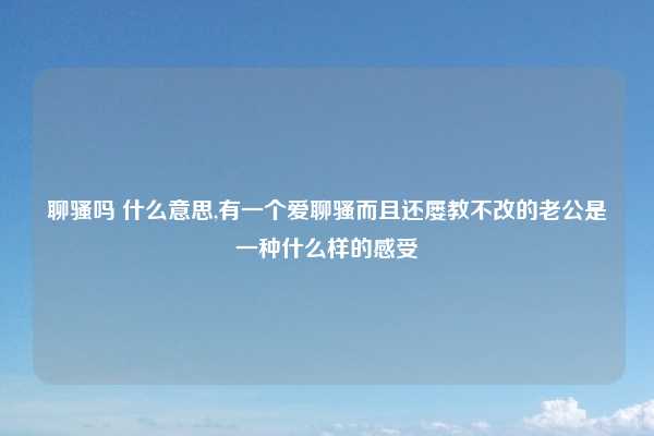 聊骚吗 什么意思,有一个爱聊骚而且还屡教不改的老公是一种什么样的感受