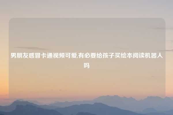 男朋友感冒卡通视频可爱,有必要给孩子买绘本阅读机器人吗