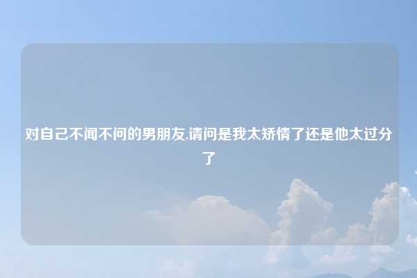 对自己不闻不问的男朋友,请问是我太矫情了还是他太过分了