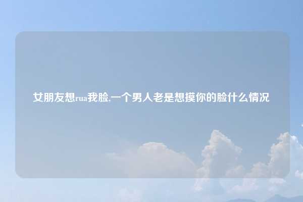 女朋友想rua我脸,一个男人老是想摸你的脸什么情况
