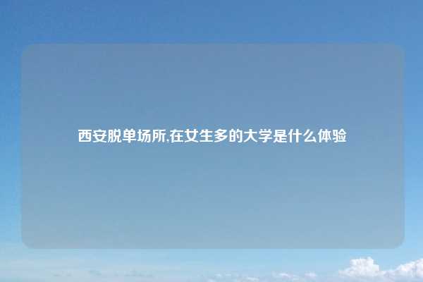 西安脱单场所,在女生多的大学是什么体验