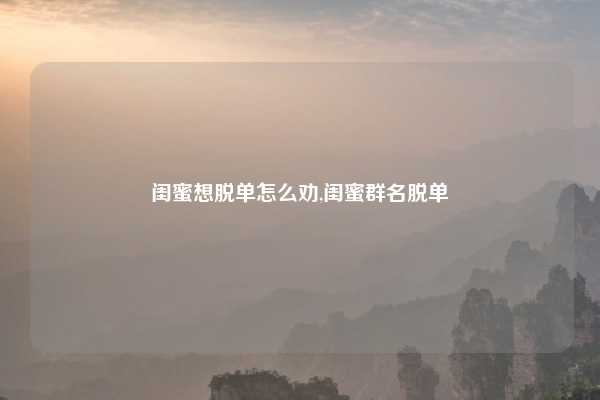 闺蜜想脱单怎么劝,闺蜜群名脱单