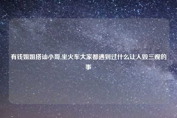 有钱姐姐搭讪小哥,坐火车大家都遇到过什么让人毁三观的事