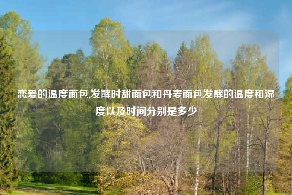 恋爱的温度面包,发酵时甜面包和丹麦面包发酵的温度和湿度以及时间分别是多少