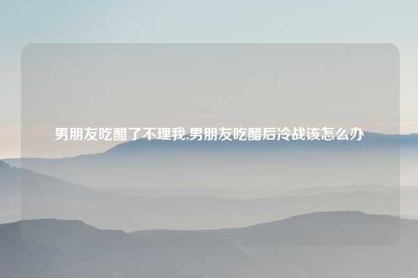 男朋友吃醋了不理我,男朋友吃醋后冷战该怎么办