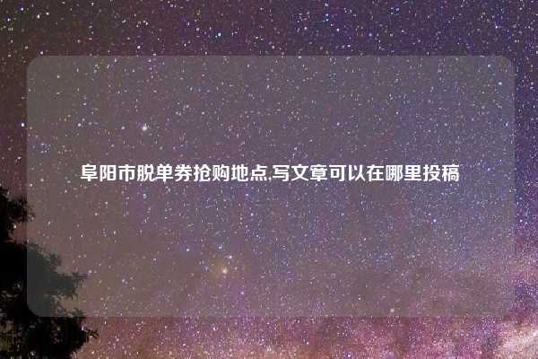 阜阳市脱单券抢购地点,写文章可以在哪里投稿