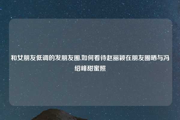 和女朋友低调的发朋友圈,如何看待赵丽颖在朋友圈晒与冯绍峰甜蜜照