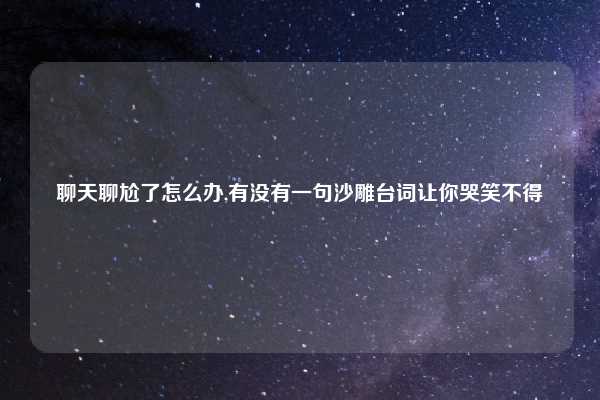 聊天聊尬了怎么办,有没有一句沙雕台词让你哭笑不得