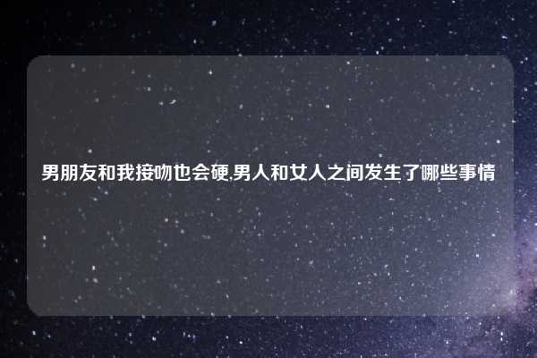 男朋友和我接吻也会硬,男人和女人之间发生了哪些事情