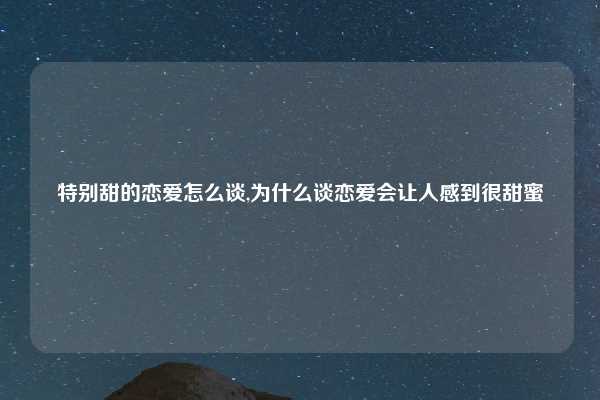 特别甜的恋爱怎么谈,为什么谈恋爱会让人感到很甜蜜