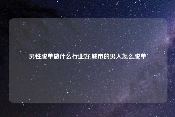 男性脱单做什么行业好,城市的男人怎么脱单