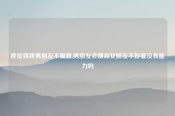 我觉得我男朋友不爱我,男朋友会嫌弃女朋友不好看没有能力吗