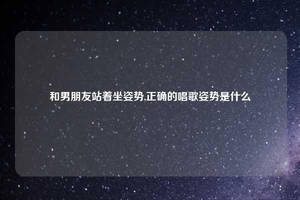 和男朋友站着坐姿势,正确的唱歌姿势是什么