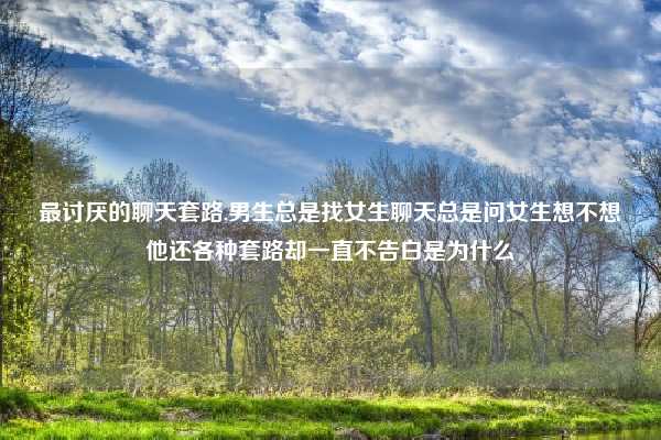 最讨厌的聊天套路,男生总是找女生聊天总是问女生想不想他还各种套路却一直不告白是为什么