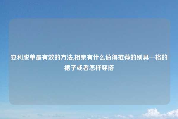 安利脱单最有效的方法,相亲有什么值得推荐的别具一格的裙子或者怎样穿搭