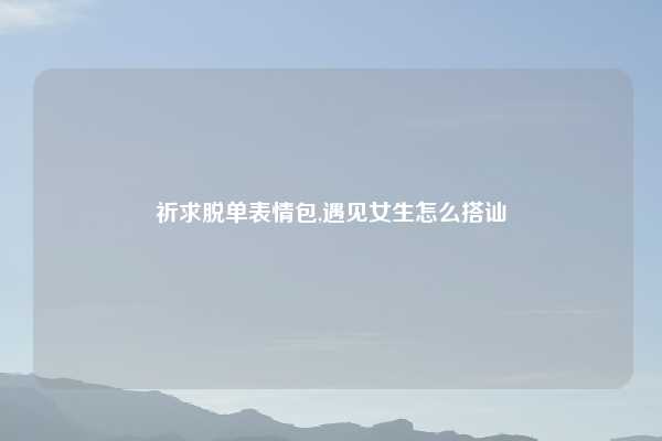 祈求脱单表情包,遇见女生怎么搭讪