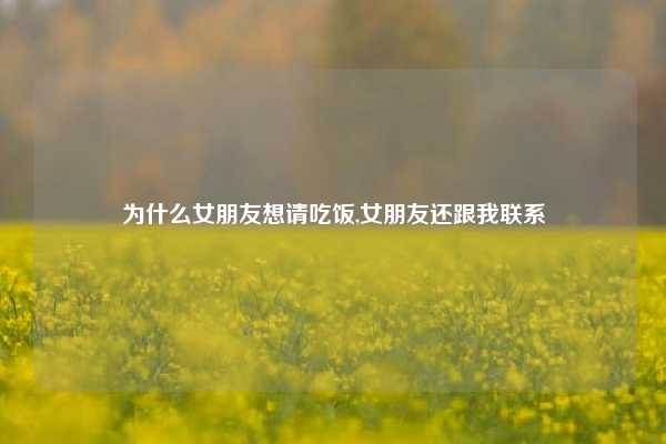 为什么女朋友想请吃饭,女朋友还跟我联系