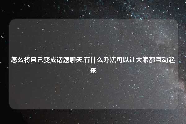 怎么将自己变成话题聊天,有什么办法可以让大家都互动起来