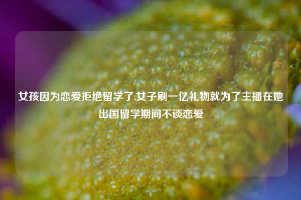 女孩因为恋爱拒绝留学了,女子刷一亿礼物就为了主播在她出国留学期间不谈恋爱