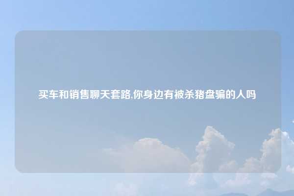 买车和销售聊天套路,你身边有被杀猪盘骗的人吗