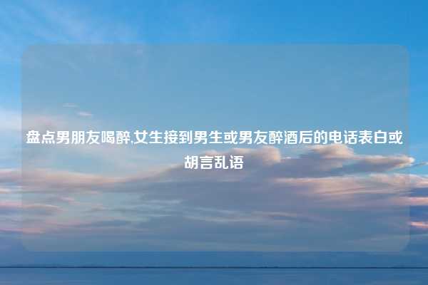 盘点男朋友喝醉,女生接到男生或男友醉酒后的电话表白或胡言乱语