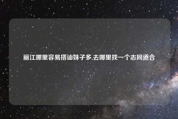 丽江哪里容易搭讪妹子多,去哪里找一个志同道合