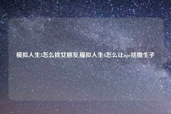 模拟人生3怎么找女朋友,模拟人生4怎么让npc结婚生子