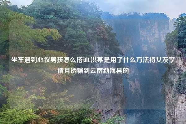 坐车遇到心仪男孩怎么搭讪,洪某是用了什么方法将女友李倩月诱骗到云南勐海县的